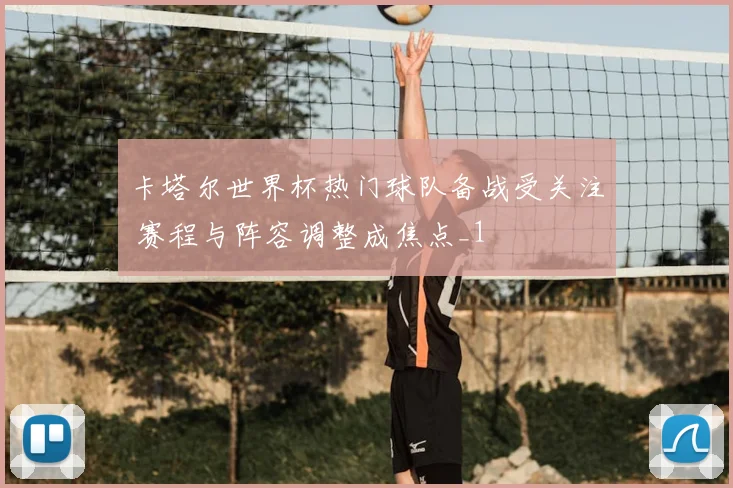 卡塔尔世界杯热门球队备战受关注 赛程与阵容调整成焦点_1