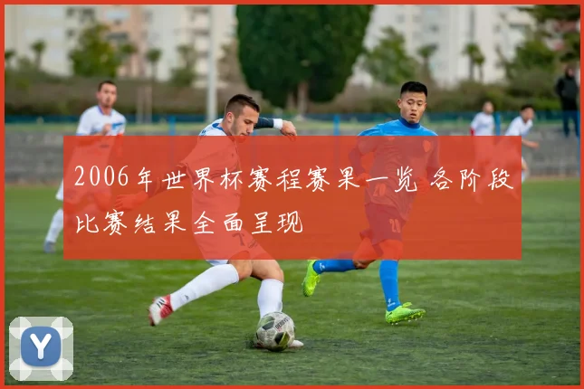 2006年世界杯赛程赛果一览 各阶段比赛结果全面呈现